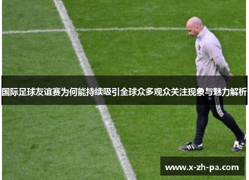 国际足球友谊赛为何能持续吸引全球众多观众关注现象与魅力解析