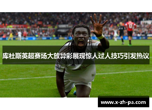 库杜斯英超赛场大放异彩展现惊人过人技巧引发热议