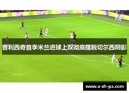 普利西奇首季米兰进球上双彻底摆脱切尔西阴影