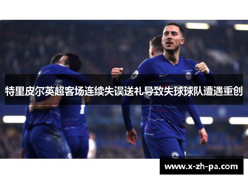 特里皮尔英超客场连续失误送礼导致失球球队遭遇重创