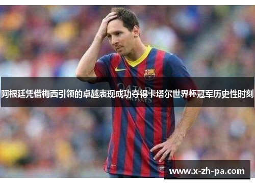 阿根廷凭借梅西引领的卓越表现成功夺得卡塔尔世界杯冠军历史性时刻