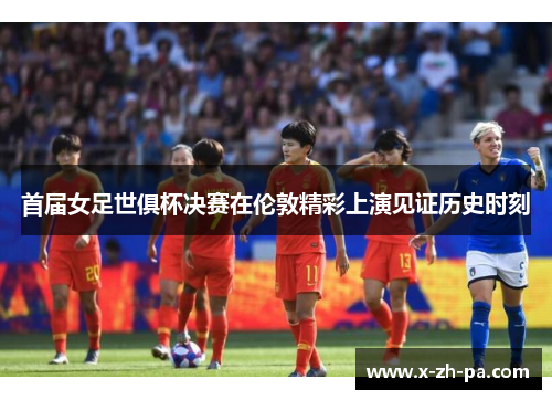 首届女足世俱杯决赛在伦敦精彩上演见证历史时刻