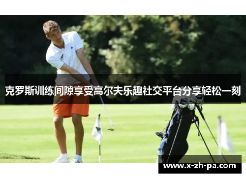 克罗斯训练间隙享受高尔夫乐趣社交平台分享轻松一刻